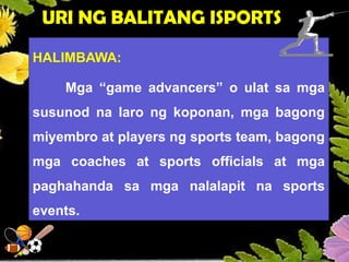 URI NG BALITANG ISPORTS
HALIMBAWA:
Mga “game advancers” o ulat sa mga
susunod na laro ng koponan, mga bagong
miyembro at players ng sports team, bagong
mga coaches at sports officials at mga
paghahanda sa mga nalalapit na sports
events.
 