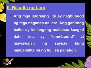 II. Resulta ng Laro
 Ang mga istoryang ito ay nagbubuod
ng mga naganap na laro. Ang ganitong
balita ay kailangang mailabas kaagad
dahil sila ay “time-bound” at
mawawalan ng saysay kung
maibabalita na ng huli sa panahon.
 