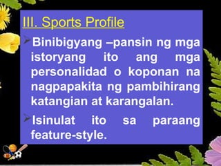 III. Sports Profile
Binibigyang –pansin ng mga
istoryang ito ang mga
personalidad o koponan na
nagpapakita ng pambihirang
katangian at karangalan.
Isinulat ito sa paraang
feature-style.
 