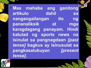 Mas mahaba ang ganitong
artikulo dahil sa
nangangailangan ito ng
pananaliksik at mga
karagdagang panayam. Hindi
katulad ng sports news na
isinulat sa pangnagdaan [past
tense] bagkus ay isinusulat sa
pangkasalukuyan [present
tense].
 