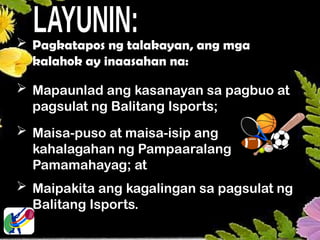  Pagkatapos ng talakayan, ang mga
kalahok ay inaasahan na:
 Mapaunlad ang kasanayan sa pagbuo at
pagsulat ng Balitang Isports;
 Maisa-puso at maisa-isip ang
kahalagahan ng Pampaaralang
Pamamahayag; at
 Maipakita ang kagalingan sa pagsulat ng
Balitang Isports.
 
