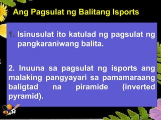 Ang Pagsulat ng Balitang Isports
1. Isinusulat ito katulad ng pagsulat ng
pangkaraniwang balita.
2. Inuuna sa pagsulat ng isports ang
malaking pangyayari sa pamamaraang
baligtad na piramide (inverted
pyramid).
 