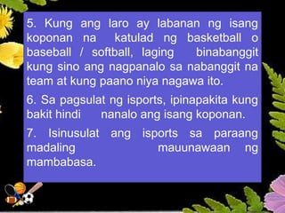 5. Kung ang laro ay labanan ng isang
koponan na katulad ng basketball o
baseball / softball, laging binabanggit
kung sino ang nagpanalo sa nabanggit na
team at kung paano niya nagawa ito.
6. Sa pagsulat ng isports, ipinapakita kung
bakit hindi nanalo ang isang koponan.
7. Isinusulat ang isports sa paraang
madaling mauunawaan ng
mambabasa.
 