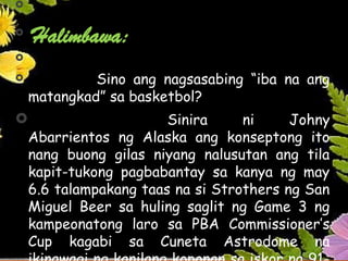 

Halimbawa:

 Sino ang nagsasabing “iba na ang
matangkad” sa basketbol?
 Sinira ni Johny
Abarrientos ng Alaska ang konseptong ito
nang buong gilas niyang nalusutan ang tila
kapit-tukong pagbabantay sa kanya ng may
6.6 talampakang taas na si Strothers ng San
Miguel Beer sa huling saglit ng Game 3 ng
kampeonatong laro sa PBA Commissioner’s
Cup kagabi sa Cuneta Astrodome na
 