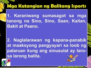 Mga Katangian ng Balitang Isports
1. Karaniwang sumasagot sa mga
tanong na Sino, Sino, Saan, Kailan,
Bakit at Paano.
2. Naglalarawan ng kapana-panabik
at maaksyong pangyayari sa loob ng
palaruan kung ang sinusulat ay laro-
sa larong balita.
 