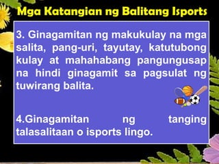 Mga Katangian ng Balitang Isports
3. Ginagamitan ng makukulay na mga
salita, pang-uri, tayutay, katutubong
kulay at mahahabang pangungusap
na hindi ginagamit sa pagsulat ng
tuwirang balita.
4.Ginagamitan ng tanging
talasalitaan o isports lingo.
 