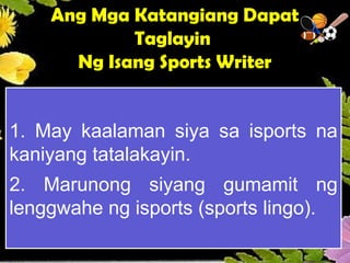 Ang Mga Katangiang Dapat
Taglayin
Ng Isang Sports Writer
1. May kaalaman siya sa isports na
kaniyang tatalakayin.
2. Marunong siyang gumamit ng
lenggwahe ng isports (sports lingo).
 