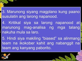 3. Marunong siyang magplano kung paano
susulatin ang larong napanood.
4. Kritikal siya sa larong napanood at
marunong mag-analisa ng mga talang
nakuha mula sa laro.
5. Hindi siya makiling “biased” sa alinmang
team na ikokober kahit ang nabanggit na
team ang kanyang paborito.
 