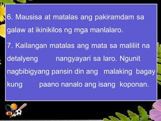 6. Mausisa at matalas ang pakiramdam sa
galaw at ikinikilos ng mga manlalaro.
7. Kailangan matalas ang mata sa maliliit na
detalyeng nangyayari sa laro. Ngunit
nagbibigyang pansin din ang malaking bagay
kung paano nanalo ang isang koponan.
 