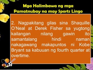 2. Nagpakitang gilas sina Shaquille
O’Neal at Derek Fisher sa yugtong
kailangan nilang gawin ito
samantalang hindi naman
nakagawang makapuntos ni Kobe
Bryant sa kabuuan ng fourth quarter at
overtime.
Mga Halimbawa ng mga
Pamatnubay na may Sports Lingo
 