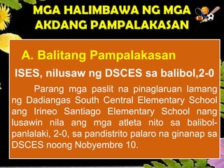 A. Balitang Pampalakasan
ISES, nilusaw ng DSCES sa balibol,2-0
Parang mga paslit na pinaglaruan lamang
ng Dadiangas South Central Elementary School
ang Irineo Santiago Elementary School nang
lusawin nila ang mga atleta nito sa balibol-
panlalaki, 2-0, sa pandistrito palaro na ginanap sa
DSCES noong Nobyembre 10.
MGA HALIMBAWA NG MGA
AKDANG PAMPALAKASAN
 
