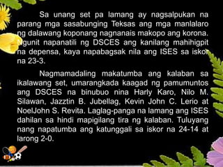 Sa unang set pa lamang ay nagsalpukan na
parang mga sasabunging Teksas ang mga manlalaro
ng dalawang koponang nagnanais makopo ang korona.
Ngunit napanatili ng DSCES ang kanilang mahihigpit
na depensa, kaya napabagsak nila ang ISES sa iskor
na 23-3.
Nagmamadaling makatumba ang kalaban sa
ikalawang set, umarangkada kaagad ng pamumuntos
ang DSCES na binubuo nina Harly Karo, Nilo M.
Silawan, Jazztin B. Jubellag, Kevin John C. Lerio at
NoelJohn S. Revita. Laglag-panga na lamang ang ISES
dahilan sa hindi mapigilang tira ng kalaban. Tuluyang
nang napatumba ang katunggali sa iskor na 24-14 at
larong 2-0.
 