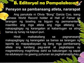 B. Editoryal na Pampalakasan
Pensyon sa pambansang atleta, nararapat
Ang panukala ni Olivia “Bong” Garcia Coo, isang
Guiness World Record holder at Hall of Famer sa
larangan ng bowling na bigyan ng permanenteng
insentibo ang mga atleta ang mga atletang na
nakapagbigay ng karangalan at kabantugan sa ating
bansa ay tunay na kapuri-puri.
Hindi maikakailang sa pagnanasang
makapagbigay ng karangalan sa bansa sa larangan ng
isports ay mapapabayaan ng ilang mga pambansang
atleta ang kanilang pag-aaral at pagkatapos ay
magreretirong maghihirap dahil sa kakulangan ng sapat
na edukasyon na gawing puhunan sa paghahanapbuhay.
 