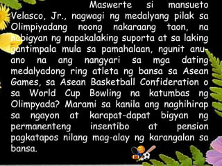 Maswerte si mansueto
Velasco, Jr., nagwagi ng medalyang pilak sa
Olimpiyadang noong nakaraang taon, na
nabigyan ng napakalaking suporta at sa laking
gantimpala mula sa pamahalaan, ngunit anu-
ano na ang nangyari sa mga dating
medalyadong ring atleta ng bansa sa Asean
Games, sa Asean Basketball Confideration o
sa World Cup Bowling na katumbas ng
Olimpyada? Marami sa kanila ang naghihirap
sa ngayon at karapat-dapat bigyan ng
permanenteng insentibo at pension
pagkatapos nilang mag-alay ng karangalan sa
bansa.
 