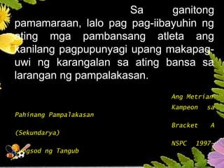 Sa ganitong
pamamaraan, lalo pag pag-iibayuhin ng
ating mga pambansang atleta ang
kanilang pagpupunyagi upang makapag-
uwi ng karangalan sa ating bansa sa
larangan ng pampalakasan.
Ang Metrian
Kampeon sa
Pahinang Pampalakasan
Bracket A
(Sekundarya)
NSPC 1997-
Lungsod ng Tangub
 