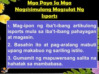 Mga Payo Sa Mga
Nagsisimulang Magsulat Ng
Isports
1. Mag-ipon ng iba’t-ibang artikulong
isports mula sa iba’t-ibang pahayagan
at magasin.
2. Basahin ito at pag-aralang mabuti
upang makabuo ng sariling istilo.
3. Gumamit ng mapuwersang salita na
hahatak sa mambabasa.
 