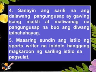 4. Sanayin ang sarili na ang
dalawang pangungusap ay gawing
isang maikli at maliwanag na
pangungusap na buo ang diwang
ipinahahayag.
5. Maaaring sundin ang istilo ng
sports writer na inidolo hanggang
magkaroon ng sariling istilo sa
pagsulat.
 