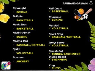 PAUNANG-GAWAIN 
Flyweight
 BOXING
Dribble
 BASKETBALL
Hook Shot
 BASKETBALL
Rabbit Punch
 BOXING
Rolling Ball
 BASEBALL/SOFTBALL
Spike
 VOLLEYBALL
Bowman
 ARCHERY
Full Court
 BASKETBALL
Knockout
 BOXING
Net Ball
 VOLLEYBALL
Short Stop
 BASEBALL/SOFTBALL
Jump Serve
 VOLLEYBALL
Smash Cut
 TENNIS/BADMINTON
Diving Board
 SWIMMING
King
 CHESS
 