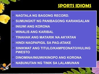 SPORTS IDIOMS
 NAGTALA NG BAGONG RECORD.
 SUMUNGKIT NG PANIBAGONG KARANGALAN
 INIUWI ANG KORONA
 WINALIS ANG KARIBAL
 TINAHAK ANG MATARIK NA AKYATAN
 HINDI NAGPAPIGIL SA PAG-ATAKE
 SINIKWAT ANG TITULO/KAMPEONATO/HULING
PWESTO
 DINOMINA/INIUWI/KINOPO ANG KORONA
 NABUNUTAN NG TINIK SA LALAMUNAN
 