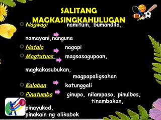 SALITANG
MAGKASINGKAHULUGAN
 Nagwagi namituin, bumandila,
namayani,nanguna
 Natalo nagapi
 Magtutuos magsasagupaan,
magkakasubukan,
magpapaligsahan
 Kalaban katunggali
 Pinatumba ginupo, nilampaso, pinulbos,
tinambakan,
pinayukod,
pinakain ng alikabok
 