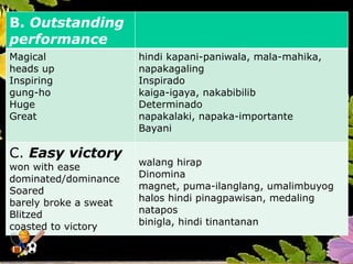 B. Outstanding
performance
Magical
heads up
Inspiring
gung-ho
Huge
Great
hindi kapani-paniwala, mala-mahika,
napakagaling
Inspirado
kaiga-igaya, nakabibilib
Determinado
napakalaki, napaka-importante
Bayani
C. Easy victory
won with ease
dominated/dominance
Soared
barely broke a sweat
Blitzed
coasted to victory
walang hirap
Dinomina
magnet, puma-ilanglang, umalimbuyog
halos hindi pinagpawisan, medaling
natapos
binigla, hindi tinantanan
 