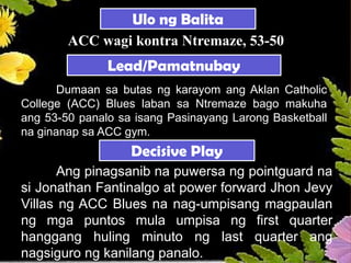 Dumaan sa butas ng karayom ang Aklan Catholic
College (ACC) Blues laban sa Ntremaze bago makuha
ang 53-50 panalo sa isang Pasinayang Larong Basketball
na ginanap sa ACC gym.
Lead/Pamatnubay
Decisive Play
Ang pinagsanib na puwersa ng pointguard na
si Jonathan Fantinalgo at power forward Jhon Jevy
Villas ng ACC Blues na nag-umpisang magpaulan
ng mga puntos mula umpisa ng first quarter
hanggang huling minuto ng last quarter ang
nagsiguro ng kanilang panalo.
Ulo ng Balita
ACC wagi kontra Ntremaze, 53-50
 