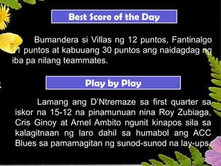 Best Score of the Day
Bumandera si Villas ng 12 puntos, Fantinalgo
11 puntos at kabuuang 30 puntos ang naidagdag ng
iba pa nilang teammates.
Play by Play
Lamang ang D’Ntremaze sa first quarter sa
iskor na 15-12 na pinamunuan nina Roy Zubiaga,
Cris Ginoy at Arnel Ambito ngunit kinapos sila sa
kalagitnaan ng laro dahil sa humabol ang ACC
Blues sa pamamagitan ng sunod-sunod na lay-ups.
 