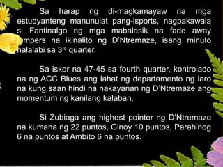 Sa harap ng di-magkamayaw na mga
estudyanteng manunulat pang-isports, nagpakawala
si Fantinalgo ng mga mabalasik na fade away
jumpers na ikinalito ng D’Ntremaze, isang minuto
nalalabi sa 3rd
quarter.
Sa iskor na 47-45 sa fourth quarter, kontrolado
na ng ACC Blues ang lahat ng departamento ng laro
na kung saan hindi na nakayanan ng D’Ntremaze ang
momentum ng kanilang kalaban.
Si Zubiaga ang highest pointer ng D’Ntremaze
na kumana ng 22 puntos, Ginoy 10 puntos, Parahinog
6 na puntos at Ambito 6 na puntos.
 