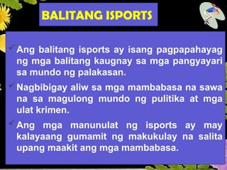 BALITANG ISPORTS
Ang balitang isports ay isang pagpapahayag
ng mga balitang kaugnay sa mga pangyayari
sa mundo ng palakasan.
Nagbibigay aliw sa mga mambabasa na sawa
na sa magulong mundo ng pulitika at mga
ulat krimen.
Ang mga manunulat ng isports ay may
kalayaang gumamit ng makukulay na salita
upang maakit ang mga mambabasa.
 