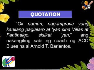“Ok naman, nag-improve yung
kanilang paglalaro at ‘yan sina Villas at
Fantinalgo, sisikat ‘yan,” ang
nakangiting sabi ng coach ng ACC
Blues na si Arnold T. Barientos.
QUOTATION
 