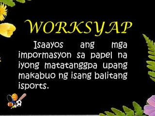 WORKSYAP
Isaayos ang mga
impormasyon sa papel na
iyong matatanggpa upang
makabuo ng isang balitang
isports.
 
