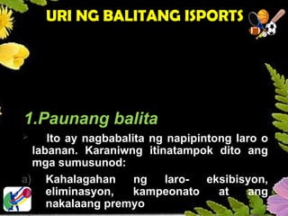 MGA URI NG BALITANG
PAMPALAKASAN
1.Paunang balita
 Ito ay nagbabalita ng napipintong laro o
labanan. Karaniwng itinatampok dito ang
mga sumusunod:
a) Kahalagahan ng laro- eksibisyon,
eliminasyon, kampeonato at ang
nakalaang premyo
URI NG BALITANG ISPORTS
 