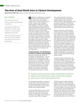 HEOR ARTICLES
34 | November/December 2018 Value & Outcomes Spotlight
K E Y P O I N T S
An increasing amount of
electronic data is being generated
in healthcare.
Real-world data (RWD) are
collected from a wide variety
of sources to capture patient
experiences during care.
RWD and advanced analytics
hold the promise to transform
every aspect of clinical drug
development.
The Role of Real-World Data in Clinical Development
Manali Pendse, RWE, MA, Sciformix, a Covance Company, Maharashtra, India
Healthcare is experiencing an avalanche
of electronic data with sources that
include social media, smart phones,
activity trackers, electronic health records
(EHRs), insurance claim databases,
patient registries, health surveys, and
more. Managing the wealth of available
healthcare data allows health systems to
create holistic views of patients, personalize
treatments, improve communication,
and enhance health outcomes. Collected
outside of controlled clinical trials, RWD,
has the potential to deliver vast amounts
of insights into patient health and medical
care. These insights can help create a full
360-degree view of patients to deploy
personalized medications and also improve
population health outcomes by tracking
health trends and assisting in predicting
upcoming developments. This article will
give an overview of how RWD can inﬂuence
the way clinical trials are designed and
conducted today.
UNDERSTANDING THE IMPORTANCE
OF RWD IN CLINICAL DEVELOPMENT
Randomized clinical trials (RCTs) are
considered the “gold standard” in clinical
development for establishing the safety
and efﬁcacy of an investigational product,
because they are conducted in a way that
helps remove as many sources of bias as
possible from the process. RCTs operate
in a controlled setting and are carefully
planned to compare the safety and/or
efﬁcacy of the treatment (intervention)
as compared to the control in a limited
and homogenous population consisting of
subjects with similar characteristics who
are selected using precise inclusion and
exclusion criteria. RCTs prioritize internal
validity over the external validity.
Conversely, RWD collection occurs under
normal day-to-day circumstances found
outside of a typical RCT, and therefore,
includes a much larger number of patients
and patient types. RWD is collected
from a wide variety of sources such
as observational studies, retrospective
database searches, case report form
reviews, patient or disease registries, EHRs,
and payers’ databases. These data are
being increasingly obtained via electronic
tracking systems used in healthcare to
capture patient experiences during care.
Despite the extensive clinical research
needed to get new medicines approved,
it can still be hard to answer a patient’s
basic questions about a drug. Is this the
right medicine for me? Will I likely get the
side effects they warn about? Patients often
have different characteristics, experiences,
and treatment protocols compared to the
controlled environment of RCTs. Thus, it
may not be possible to “generalize” the
information gained from RCTs to broader
groups of patients. Research conducted
using RWD can help ﬁll the gap between
clinical trials and clinical practice, while
properly analyzed RWD can provide key
insights to help reduce medical costs, as
well as improve safety and effectiveness
proﬁles of drugs.
As pharmaceutical companies face the
increasing challenges of ever more costly
and complex clinical development, the
combination of more accessible RWD and
advanced analytics holds the promise to
transform every aspect of clinical drug
development. Furthermore, with advances
in technology, it is now possible to analyze
big datasets more efﬁciently. Statistical
methods have also evolved, leading to
greater conﬁdence in deriving accurate
inferences from these data. Retrospective
data can serve as a source for determining
the various patterns of the data, which are
not usually seen during controlled RCTs.
RWD can help determine the right patient
population for a particular drug in order to
arrive at the best outcomes. Even though
the real-world studies aim for greater
generalizability, there are some limitations.
Despite the extensive clinical research needed to get new medicines
approved, it can still be hard to answer a patient’s basic questions
about a drug. Is this the right medicine for me?
 
