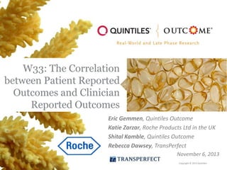 W33: The Correlation
between Patient Reported
Outcomes and Clinician
Reported Outcomes
Eric Gemmen, Quintiles Outcome
Katie Zarzar, Roche Products Ltd in the UK
Shital Kamble, Quintiles Outcome
Rebecca Dawsey, TransPerfect
November 6, 2013
Copyright © 2013 Quintiles

 