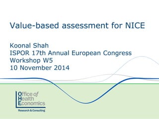 Koonal Shah 
ISPOR 17th Annual European Congress 
Workshop W5 
10 November 2014 
Value-based assessment for NICE  