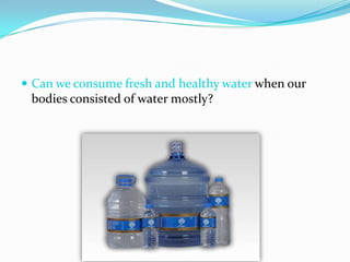  Can we consume fresh and healthy water when our
 bodies consisted of water mostly?
 