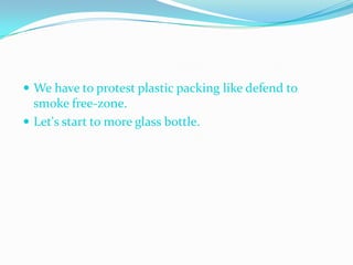  We have to protest plastic packing like defend to
  smoke free-zone.
 Let's start to more glass bottle.
 