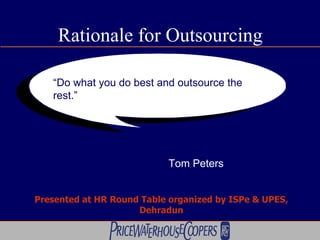 Rationale for Outsourcing “ Do what you do best and outsource the rest.” Tom Peters Tom Peters Presented at HR Round Table organized by ISPe & UPES, Dehradun 
