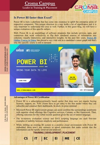 Is Power BI faster than Excel?
Power BI is truly a platform that has come into existence to uplift the enterprise picks of
respective companies. This unique direction in a way holds a lot of significance and it is
very important to understand this area as well. Further, in this guest blog, we will have a
unique evaluation of this specific subject.
Well, Power Bi is an assemblage of software programs that include services, apps, and
connectors that work collectively to flip their unrelated sources of information into
coherent, visually immersive, and interactive insights. In the past few years, Power BI
Online Course in Qatar has played a very vital role in a candidate's career graph and that's
why this specific course is still in demand.
Advantages of Power BI Certification
• Power BI is a subscription-primarily based carrier that does now not require buying
licenses, support, etc. NAV clients have to get entry to the free model where they can
subscribe and construct their dashboards. In short, its price minimal
• Microsoft Power BI improvement groups can assist combine the surroundings seamlessly
with superior cloud offerings like Cognitive services, Cortana, or Bot framework. Thus,
offering outcomes for the verbal records question given the use of natural language.
• The in-memory evaluation science and DAX scripting language are each first-rate
examples of stability between simplicity and performance.
• While shifting an existing BI system to a positive cloud environment with Power BI
embedded, there aren’t any memory or speed constraints that make certain that the
information can be rapidly retrieved and analysed.
 