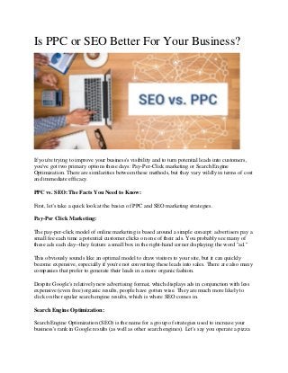 Is PPC or SEO Better For Your Business?
If you're trying to improve your business's visibility and to turn potential leads into customers,
you've got two primary options these days: Pay-Per-Click marketing or Search Engine
Optimization. There are similarities between these methods, but they vary wildly in terms of cost
and immediate efficacy.
PPC vs. SEO: The Facts You Need to Know:
First, let's take a quick look at the basics of PPC and SEO marketing strategies.
Pay-Per Click Marketing:
The pay-per-click model of online marketing is based around a simple concept: advertisers pay a
small fee each time a potential customer clicks on one of their ads. You probably see many of
these ads each day--they feature a small box in the right-hand corner displaying the word "ad."
This obviously sounds like an optimal model to draw visitors to your site, but it can quickly
become expensive, especially if you're not converting these leads into sales. There are also many
companies that prefer to generate their leads in a more organic fashion.
Despite Google's relatively new advertising format, which displays ads in conjunction with less
expensive (even free) organic results, people have gotten wise. They are much more likely to
click on the regular search engine results, which is where SEO comes in.
Search Engine Optimization:
Search Engine Optimization (SEO) is the name for a group of strategies used to increase your
business's rank in Google results (as well as other search engines). Let's say you operate a pizza
 