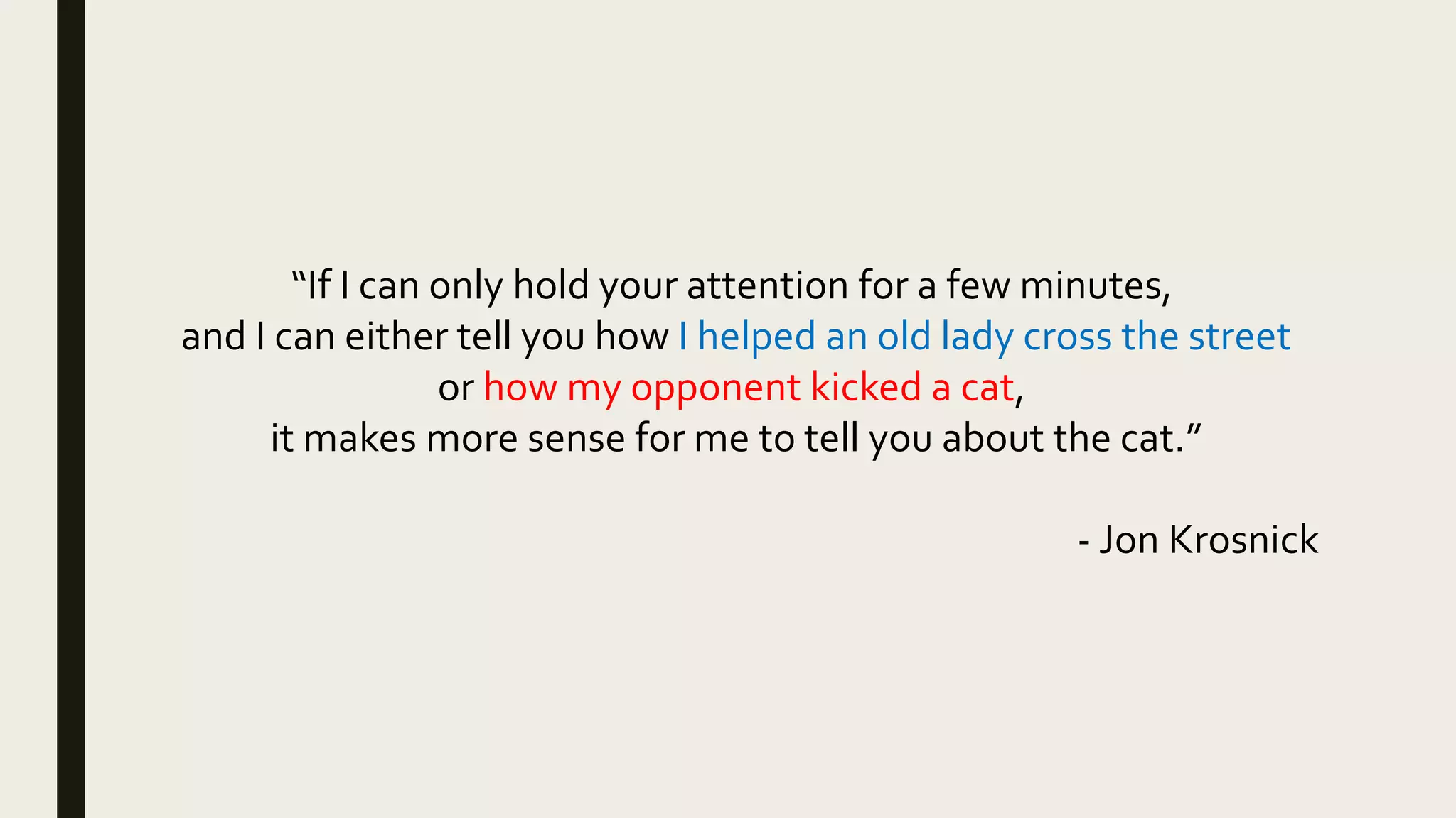 “If I can only hold your attention for a few minutes,
and I can either tell you how I helped an old lady cross the street
or how my opponent kicked a cat,
it makes more sense for me to tell you about the cat.”
- Jon Krosnick
 