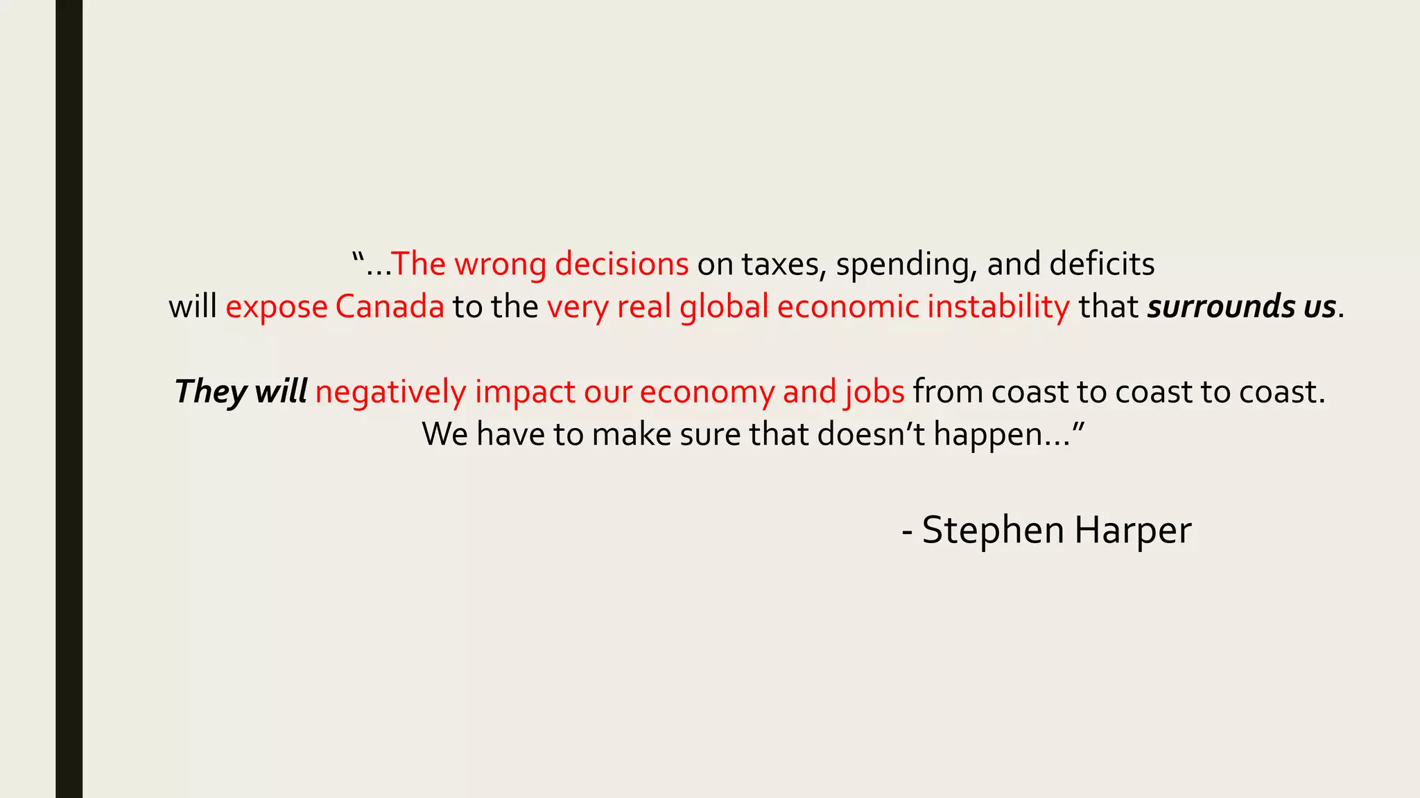 “…The wrong decisions on taxes, spending, and deficits
will expose Canada to the very real global economic instability that surrounds us.
They will negatively impact our economy and jobs from coast to coast to coast.
We have to make sure that doesn’t happen…”
- Stephen Harper
 