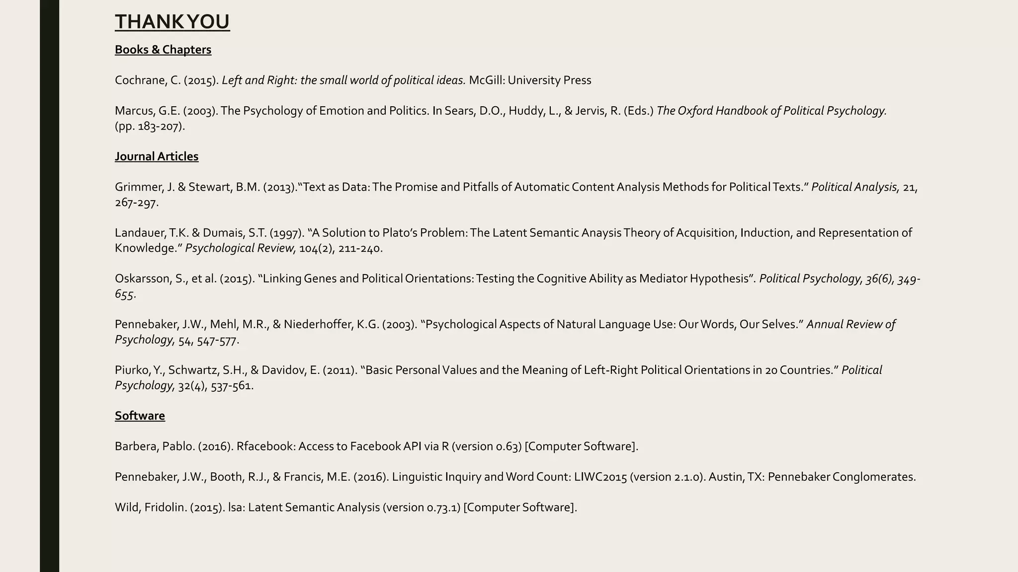 THANKYOU
Books & Chapters
Cochrane, C. (2015). Left and Right: the small world of political ideas. McGill: University Press
Marcus, G.E. (2003).The Psychology of Emotion and Politics. In Sears, D.O., Huddy, L., & Jervis, R. (Eds.) The Oxford Handbook of Political Psychology.
(pp. 183-207).
Journal Articles
Grimmer, J. & Stewart, B.M. (2013).“Text as Data:The Promise and Pitfalls of AutomaticContent Analysis Methods for PoliticalTexts.” Political Analysis, 21,
267-297.
Landauer,T.K. & Dumais, S.T. (1997). “A Solution to Plato’s Problem:The Latent Semantic AnaysisTheory of Acquisition, Induction, and Representation of
Knowledge.” Psychological Review, 104(2), 211-240.
Oskarsson, S., et al. (2015). “LinkingGenes and PoliticalOrientations:Testing the Cognitive Ability as Mediator Hypothesis”. Political Psychology, 36(6), 349-
655.
Pennebaker, J.W., Mehl, M.R., & Niederhoffer, K.G. (2003). “Psychological Aspects of Natural Language Use: OurWords, Our Selves.” Annual Review of
Psychology, 54, 547-577.
Piurko,Y., Schwartz, S.H., & Davidov, E. (2011). “Basic PersonalValues and the Meaning of Left-Right PoliticalOrientations in 20 Countries.” Political
Psychology, 32(4), 537-561.
Software
Barbera, Pablo. (2016). Rfacebook: Access to FacebookAPI via R (version 0.63) [Computer Software].
Pennebaker, J.W., Booth, R.J., & Francis, M.E. (2016). Linguistic Inquiry andWord Count: LIWC2015 (version 2.1.0). Austin,TX: Pennebaker Conglomerates.
Wild, Fridolin. (2015). lsa: Latent Semantic Analysis (version 0.73.1) [Computer Software].
 