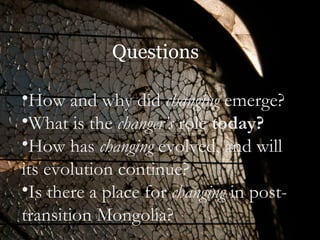 Questions How and why did  changing  emerge?  What is the  changer’s  role  today?   How has  changing  evolved, and will its evolution continue?  Is there a place for  changing  in post-transition Mongolia?  