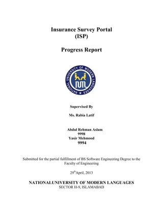 Insurance Survey Portal
(ISP)
Progress Report
Supervised By
Ms. Rabia Latif
Abdul Rehman Aslam
9998
Yasir Mehmood
9994
Submitted for the partial fulfillment of BS Software Engineering Degree to the
Faculty of Engineering
29th
April, 2013
NATIONALUNIVERSITY OF MODERN LANGUAGES
SECTOR H-9, ISLAMABAD
 