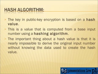 The key in public-key encryption is based on a  hash value .  This is a value that is computed from a base input number using a  hashing algorithm .  The important thing about a hash value is that it is nearly impossible to derive the original input number without knowing the data used to create the hash value.  