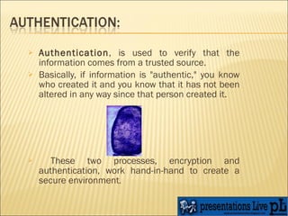 Authentication , is used to verify that the information comes from a trusted source.  Basically, if information is "authentic," you know who created it and you know that it has not been altered in any way since that person created it. These two processes, encryption and authentication, work hand-in-hand to create a secure environment .  