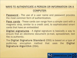 Password   - The use of a user name and password provides the most common form of authentication. Pass cards  - These cards can range from a simple card with a magnetic strip, similar to a credit card, to sophisticated smart cards that have an embedded  Digital signatures  - A digital signature is basically a way to ensure that an electronic document (e-mail, spreadsheet, text file) is authentic. The  Digital Signature Standard  (DSS) is based on a type of public-key encryption method that uses the  Digital Signature Algorithm  (DSA).  