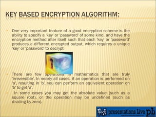 One very important feature of a good encryption scheme is the ability to specify a 'key' or 'password' of some kind, and have the encryption method alter itself such that each 'key' or 'password' produces a different encrypted output, which requires a unique 'key' or 'password' to decrypt  There are few operations in mathematics that are truly 'irreversible'. In nearly all cases, if an operation is performed on 'a', resulting in 'b', you can perform an equivalent operation on 'b' to get 'a'. In some cases you may get the absolute value (such as a square root), or the operation may be undefined (such as dividing by zero).   