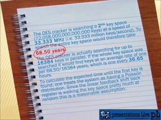 The DES cracker is searching a  2 56  key space (72,058,000,000,000,000 keys) at a speed of  33.333 MHz  (i.e. 33.333 million keys/second). To search the entire key space would therefore take  68.50 years . The DES cracker is actually searching for up to  16384  keys in parallel. If the whole key space was searched it would find keys at an average rate of one per 68.50/16384 years, which is one every  36.65  hours. To calculate the expected time until the first key is found, one treats the system as having a Poisson distribution. Since the linear feedback shift back register is walking the key space pretty much at random this is a reasonable assumption. 